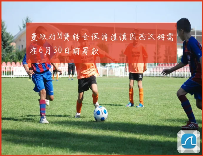 曼联对M费转会保持谨慎因西汉姆需在6月30日前筹款