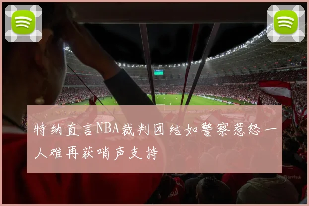 特纳直言NBA裁判团结如警察惹怒一人难再获哨声支持