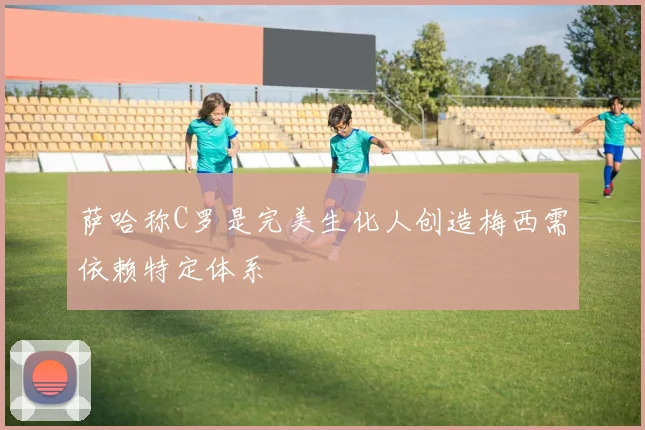 萨哈称C罗是完美生化人创造梅西需依赖特定体系