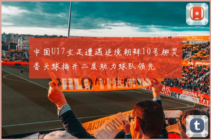 中国U17女足遭遇逆境朝鲜10号柳炅香头球梅开二度助力球队领先
