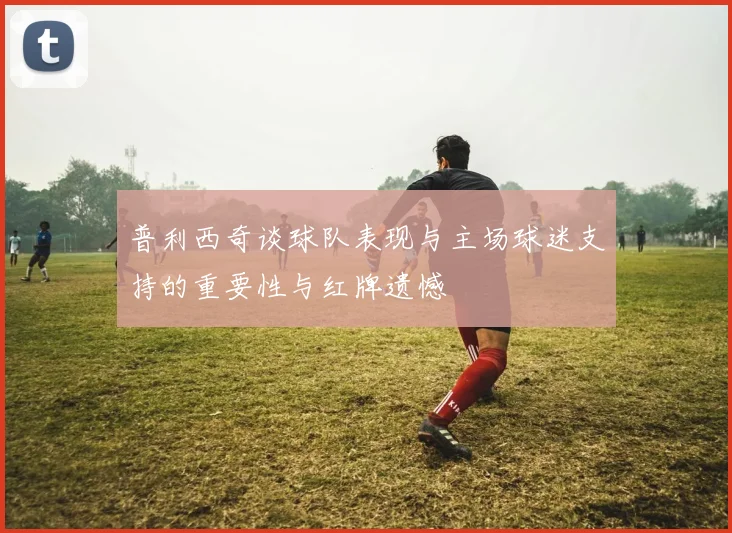 普利西奇谈球队表现与主场球迷支持的重要性与红牌遗憾