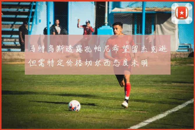 马特乌斯透露孔帕尼希望留杰克逊但需特定价格切尔西态度未明