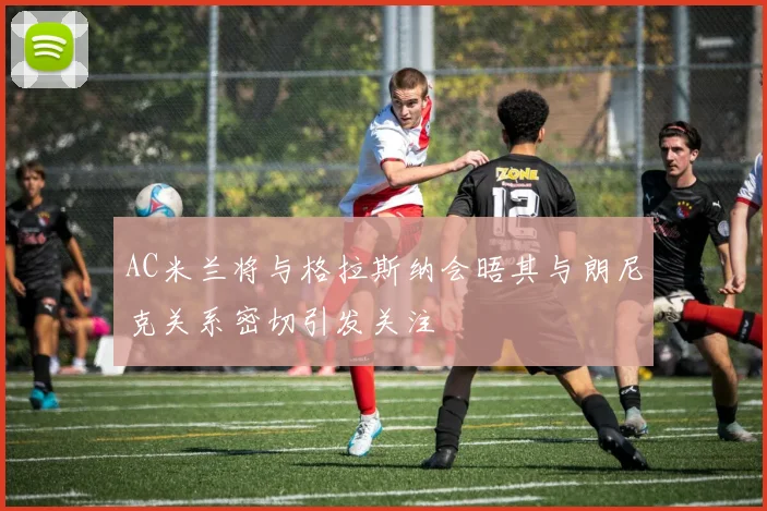 AC米兰将与格拉斯纳会晤其与朗尼克关系密切引发关注